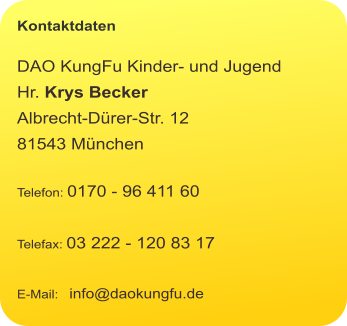 Kontaktdaten  DAO KungFu Kinder- und Jugend Hr. Krys Becker Albrecht-Dürer-Str. 12 81543 München  Telefon: 0170 - 96 411 60  Telefax: 03 222 - 120 83 17  E-Mail:   info@daokungfu.de